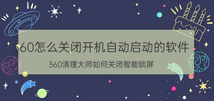 360怎么关闭开机自动启动的软件 360清理大师如何关闭智能锁屏？